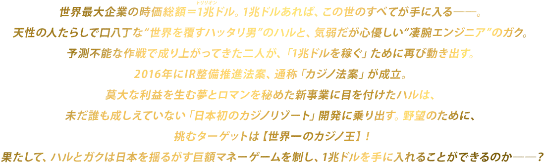 世界一のワガママ男・ハルと、気弱なパソコンオタクのガク。ハッタリと予測不能な作戦で成り上がってきた二人が、「1兆ドル稼いでこの世の全てを手に入れる」ために再び動き出す！2016年にIR整備推進法案、通称「カジノ法案」が成立。莫大な利益を生む夢とロマンを秘めた新事業に目を付けたハルは未だ誰も成しえていない「日本初のカジノリゾート」開発に挑むことに。果たして、ハルとガクは日本を揺るがす巨額マネーゲームを制し、1兆ドルを手に入れることができるのか――？